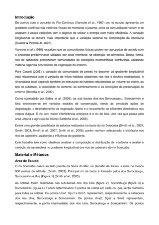 Introdução
De acordo com o conceito do Rio Contínuo (Vannote et al., 1980) um rio natural apresenta um
gradiente contínuo nas variáveis físicas de montante a jusante, onde as comunidades variam e se
adaptam à essas variações com o objetivo de utilizar a energia com maior eficiência. A variação
longitudinal se mostra mais importante que a variação sazonal na composição da ictiofauna
(Súarez & Petrere Jr, 2007).

Vannote et al. (1980) ressaltam que as comunidades lóticas podem ser agrupadas de acordo com
o processo predominante utilizado por seus membros na obtenção de alimentos. Dessa forma,
rios de cabeceira prenominam comunidades de condições heterotróficas detritívoras, utilizando
matéria orgânica proveniente da vegetação do entorno.

Para Casatti (2005) a variação da comunidade de peixes no decorrer do gradiente longitudinal
está relacionada com a variação de micro-habitats existentes nos rios e riachos neotropicais. A
diversidade local depende também de estruturas de hábitats relacionadas ao volume do trecho, ao
tipo de substrato, à velocidade de corrente, ao sombreamento e às condições de preservação do
entorno (Barrella et al., 2000).

Como constatado por Salles et al. (2008), as sub bacias dos rios Sorocabussu, Sorocamirim e
Una encontram-se em variados estados de conservação, sendo as principais ações de
degradação, o desmatamento da vegetação ripária e o lançamento de efluentes domésticos nos
corpos d’água. O rio com maior interferência antrópica é o rio de Una uma vez que passa pela
área urbana e agrícola de Ibiúna (Sardinha et al., 2008).

Existe uma grande quantidade de estudos realizados na bacia do rio Sorocaba (Smith et al., 2003;
Smith, 2003; Smith et al., 2007; Smith et al., 2009), porém nenhum relacionado a ictiofauna nos
rios de cabeceira, avaliando a influência do gradiente.

Este trabalho tem como objetivos analisar a composição e distribuição da ictiofauna e avaliar a
variação da assembleia no gradiente longitudinal dos rios de cabeceira do rio Sorocaba.

Material e Métodos
Área de Estudo
O rio Sorocaba nasce ao lado poente da Serra do Mar, no planalto de Ibiúna, a mais ou menos
900 metros de altitude. (Smith, 2003). Principal rio da bacia é formado pelos rios Sorocabuçu,
Sorocamirim e Una (Figura 1) (Smith et al., 2005).

As coletas foram realizadas nas sub-bacias dos rios Una (figura 2), Sorocabuçu (figura 3) e
Sorocamirim (figura 4). Foram determinados 3 pontos de coleta em cada rio, que serão mantidos
para todas as coletas. Os pontos Una1, Sçu1 e Srm1, representam, respectivamente, a cabeceira
dos rios Una, Sorocabuçu e Sorocamirim. Os pontos Una2, Sçu2 e Srm2 representam,
respectivamente, o ponto intermediário dos rios Una, Sorocabuçu e Sorocamirim. Os pontos
 