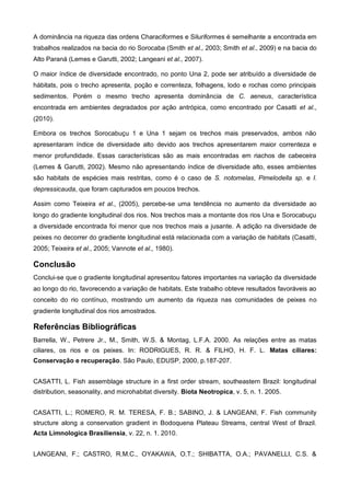 A dominância na riqueza das ordens Characiformes e Siluriformes é semelhante a encontrada em
trabalhos realizados na bacia do rio Sorocaba (Smith et al., 2003; Smith et al., 2009) e na bacia do
Alto Paraná (Lemes e Garutti, 2002; Langeani et al., 2007).

O maior índice de diversidade encontrado, no ponto Una 2, pode ser atribuído a diversidade de
hábitats, pois o trecho apresenta, poção e correnteza, folhagens, lodo e rochas como principais
sedimentos. Porém o mesmo trecho apresenta dominância de C. aeneus, característica
encontrada em ambientes degradados por ação antrópica, como encontrado por Casatti et al.,
(2010).

Embora os trechos Sorocabuçu 1 e Una 1 sejam os trechos mais preservados, ambos não
apresentaram índice de diversidade alto devido aos trechos apresentarem maior correnteza e
menor profundidade. Essas características são as mais encontradas em riachos de cabeceira
(Lemes & Garutti, 2002). Mesmo não apresentando índice de diversidade alto, esses ambientes
são habitats de espécies mais restritas, como é o caso de S. notomelas, Pimelodella sp. e I.
depressicauda, que foram capturados em poucos trechos.

Assim como Teixeira et al., (2005), percebe-se uma tendência no aumento da diversidade ao
longo do gradiente longitudinal dos rios. Nos trechos mais a montante dos rios Una e Sorocabuçu
a diversidade encontrada foi menor que nos trechos mais a jusante. A adição na diversidade de
peixes no decorrer do gradiente longitudinal está relacionada com a variação de habitats (Casatti,
2005; Teixeira et al., 2005; Vannote et al., 1980).

Conclusão
Conclui-se que o gradiente longitudinal apresentou fatores importantes na variação da diversidade
ao longo do rio, favorecendo a variação de habitats. Este trabalho obteve resultados favoráveis ao
conceito do rio contínuo, mostrando um aumento da riqueza nas comunidades de peixes no
gradiente longitudinal dos rios amostrados.

Referências Bibliográficas
Barrella, W., Petrere Jr., M., Smith, W.S. & Montag, L.F.A. 2000. As relações entre as matas
ciliares, os rios e os peixes. In: RODRIGUES, R. R. & FILHO, H. F. L. Matas ciliares:
Conservação e recuperação. São Paulo, EDUSP, 2000, p.187-207.


CASATTI, L. Fish assemblage structure in a first order stream, southeastern Brazil: longitudinal
distribution, seasonality, and microhabitat diversity. Biota Neotropica, v. 5, n. 1. 2005.


CASATTI, L.; ROMERO, R. M. TERESA, F. B.; SABINO, J. & LANGEANI, F. Fish community
structure along a conservation gradient in Bodoquena Plateau Streams, central West of Brazil.
Acta Limnologica Brasiliensia, v. 22, n. 1. 2010.


LANGEANI, F.; CASTRO, R.M.C., OYAKAWA, O.T.; SHIBATTA, O.A.; PAVANELLI, C.S. &
 