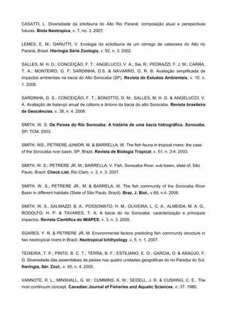 CASATTI, L. Diversidade da ictiofauna do Alto Rio Paraná: composição atual e perspectivas
futuras. Biota Neotropica, v. 7, no. 3. 2007.


LEMES, E. M.; GARUTTI, V. Ecologia da ectiofauna de um córrego de cabeceira do Alto rio
Paraná, Brasil. Hieringia Série Zoologia, v. 92, n. 3. 2002.


SALLES, M. H. D.; CONCEIÇÃO, F. T.; ANGELUCCI, V. A.; Sia, R.; PEDRAZZI, F. J. M.; CARRA,
T. A.; MONTEIRO, G. F; SARDINHA, D.S. & NAVARRO, G. R. B. Avaliação simplificada de
impactos ambientais na bacia do Alto Sorocaba (SP). Revista de Estudos Ambientais, v. 10, n.
1. 2008.


SARDINHA, D. S.; CONCEIÇÃO, F. T.; BONOTTO, D. M.; SALLES, M. H. D. & ANGELUCCI, V.
A. Avaliação de balanço anual de cátions e ânions da bacia do alto Sorocaba. Revista brasileira
de Geociências, v. 38, n. 4. 2008.


SMITH, W. S. Os Peixes do Rio Sorocaba: A história de uma bacia hidrográfica. Sorocaba,
SP: TCM, 2003.


SMITH, WS., PETRERE JUNIOR, M. & BARRELLA, W. The fish fauna in tropical rivers: the case
of the Sorocaba river basin, SP, Brazil. Revista de Biologia Tropical, v. 51, n. 3-4. 2003.


SMITH, W. S.; PETRERE JR, M.; BARRELLA, V. Fish, Sorocaba River, sub-basin, state of, São
Paulo, Brazil. Check List, Rio Claro, v. 3, n. 3. 2007.


SMITH, W. S.; PETRERE JR., M. & BARRELA, W. The fish community of the Sorocaba River
Basin in different habitats (State of São Paulo, Brazil). Braz. J. Biol., v.69, n.4. 2009.


SMITH, W. S., SALMAZZI, B. A., POSSOMATO, H. M., OLIVEIRA, L. C. A., ALMEIDA, M. A. G.,
RODOLFO, H. P. & TAVARES, T. A. A bacia do rio Sorocaba: caracterização e principais
impactos. Revista Científica do IMAPES, v. 3, n. 3. 2005.


SÚARES, Y. R. & PETRERE JR, M. Environmental factors predicting fish community structure in
two neotropical rivers in Brazil. Neotropical Ichthyology, v. 5, n. 1. 2007.


TEIXEIRA, T. P.; PINTO, B. C. T.; TERRA, B. F.; ESTILIANO, E. O.; GARCIA, D. & ARAÚJO, F.
G. Diversidade das assembléias de peixes nas quatro unidades geográficas do rio Paraíba do Sul.
Iheringia, Sér. Zool., v. 95, n. 4. 2005.


VANNOTE, R. L.; MINSHALL, G. W.; CUMMINS, K. W.; SEDELL, J. R. & CUSHING, C. E.. The
river continuum concept. Canadian Journal of Fisheries and Aquatic Sciences, n. 37. 1980.
 