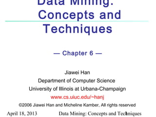 Data Mining:
              Concepts and
               Techniques
                       — Chapter 6 —


                           Jiawei Han
                 Department of Computer Science
          University of Illinois at Urbana-Champaign
                     www.cs.uiuc.edu/~hanj
     ©2006 Jiawei Han and Micheline Kamber, All rights reserved

April 18, 2013           Data Mining: Concepts and Techniques
                                                      1
 