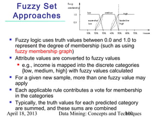 Fuzzy Set
     Approaches

  Fuzzy logic uses truth values between 0.0 and 1.0 to
   represent the degree of membership (such as using
   fuzzy membership graph)
  Attribute values are converted to fuzzy values

      e.g., income is mapped into the discrete categories

       {low, medium, high} with fuzzy values calculated
  For a given new sample, more than one fuzzy value may

   apply
  Each applicable rule contributes a vote for membership

   in the categories
  Typically, the truth values for each predicted category

   are summed, and these sums are combined
April 18, 2013          Data Mining: Concepts and Techniques
                                                     100
 