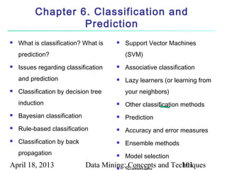 Chapter 6. Classification and
                   Prediction
   What is classification? What is       Support Vector Machines
    prediction?                            (SVM)
   Issues regarding classification       Associative classification
    and prediction                        Lazy learners (or learning from
   Classification by decision tree        your neighbors)
    induction                             Other classification methods
   Bayesian classification               Prediction
   Rule-based classification             Accuracy and error measures
   Classification by back                Ensemble methods
    propagation                           Model selection
April 18, 2013                Data Mining: Concepts and Techniques
                                       
                                                           101
 