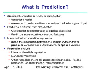 What Is Prediction?
   (Numerical) prediction is similar to classification
      construct a model

      use model to predict continuous or ordered value for a given input

   Prediction is different from classification
      Classification refers to predict categorical class label

      Prediction models continuous-valued functions

   Major method for prediction: regression
      model the relationship between one or more independent or

       predictor variables and a dependent or response variable
   Regression analysis
      Linear and multiple regression

      Non-linear regression

      Other regression methods: generalized linear model, Poisson

       regression, log-linear models, regression trees
April 18, 2013             Data Mining: Concepts and Techniques
                                                        102
 
