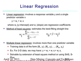 Linear Regression
   Linear regression: involves a response variable y and a single
    predictor variable x
          y = w0 + w 1 x
     where w0 (y-intercept) and w1 (slope) are regression coefficients
   Method of least squares: estimates the best-fitting straight line
                            | D|

                            ∑( x          − x )( yi − y )
                    w =     i =1
                                      i
                                                            w = y −w x
                     1             | D|
                                                             0      1
                        ∑( x − x ) i =1
                                            i
                                                   2




   Multiple linear regression: involves more than one predictor variable
        Training data is of the form (X 1 , y1), (X 2 , y2),…, (X |D| , y|D|)
        Ex. For 2-D data, we may have: y = w0 + w1 x1+ w2 x2
        Solvable by extension of least square method or using SAS, S-
         Plus
April 18, 2013                             Data Mining: Concepts and Techniques
                                                                        103
 