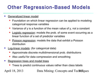 Other Regression-Based Models
   Generalized linear model:
        Foundation on which linear regression can be applied to modeling
         categorical response variables
        Variance of y is a function of the mean value of y, not a constant
        Logistic regression: models the prob. of some event occurring as a
         linear function of a set of predictor variables
        Poisson regression: models the data that exhibit a Poisson
         distribution
   Log-linear models: (for categorical data)
        Approximate discrete multidimensional prob. distributions
        Also useful for data compression and smoothing
   Regression trees and model trees
        Trees to predict continuous values rather than class labels

April 18, 2013                Data Mining: Concepts and Techniques
                                                           105
 