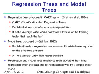 Regression Trees and Model
                   Trees
   Regression tree: proposed in CART system (Breiman et al. 1984)
        CART: Classification And Regression Trees
        Each leaf stores a continuous-valued prediction
        It is the average value of the predicted attribute for the training
         tuples that reach the leaf
   Model tree: proposed by Quinlan (1992)
        Each leaf holds a regression model—a multivariate linear equation
         for the predicted attribute
        A more general case than regression tree
   Regression and model trees tend to be more accurate than linear
    regression when the data are not represented well by a simple linear
    model
April 18, 2013                 Data Mining: Concepts and Techniques
                                                            106
 