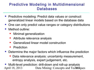 Predictive Modeling in Multidimensional
                  Databases
 Predictive modeling: Predict data values or construct
  generalized linear models based on the database data
 One can only predict value ranges or category distributions

 Method outline:

     Minimal generalization

     Attribute relevance analysis

     Generalized linear model construction

     Prediction

 Determine the major factors which influence the prediction

     Data relevance analysis: uncertainty measurement,

       entropy analysis, expert judgement, etc.
 Multi-level prediction: drill-down and roll-up analysis

April 18, 2013         Data Mining: Concepts and Techniques
                                                      107
 