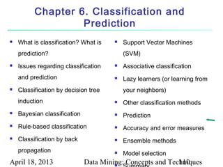 Chapter 6. Classification and
                   Prediction
   What is classification? What is       Support Vector Machines
    prediction?                            (SVM)
   Issues regarding classification       Associative classification
    and prediction                        Lazy learners (or learning from
   Classification by decision tree        your neighbors)
    induction                             Other classification methods
   Bayesian classification               Prediction
   Rule-based classification             Accuracy and error measures
   Classification by back                Ensemble methods
    propagation                           Model selection
April 18, 2013                Data Mining: Concepts and Techniques
                                       
                                                           110
 