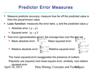 Predictor Error Measures
   Measure predictor accuracy: measure how far off the predicted value is
    from the actual known value
   Loss function : measures the error betw. yi and the predicted value yi’
        Absolute error: | yi – yi’|
        Squared error: (yi – yi’)2
   Test error (generalization error): the average loss over the test set
                               d                                  d

                                   ∑| y         i   − yi ' |                            ∑(y      i    − yi ' ) 2
        Mean absolute error:      i =1                          Mean squared error:    i =1
                                              d                                                 d
                                                                                                d
                                          d

                                          ∑y
                                           |          i    − yi ' |                            ∑ ( yi − yi ' ) 2
                                                                                               i =1
        Relative absolute error:         i=
                                           d
                                            1
                                                                  Relative squared error:         d
                                          ∑y
                                           |
                                          i=1
                                                       i   −y |
                                                                                               ∑(y
                                                                                                i =1
                                                                                                           i   − y)2

     The mean squared-error exaggerates the presence of outliers
     Popularly use (square) root mean-square error, similarly, root relative
       squared error
April 18, 2013                   Data Mining: Concepts and Techniques
                                                              112
 