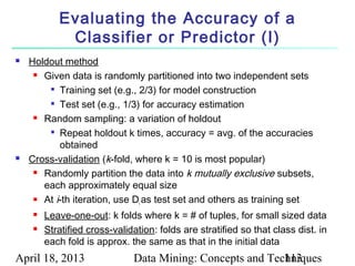 Evaluating the Accuracy of a
             Classifier or Predictor (I)
   Holdout method
      Given data is randomly partitioned into two independent sets

        
           Training set (e.g., 2/3) for model construction
        
           Test set (e.g., 1/3) for accuracy estimation
      Random sampling: a variation of holdout

        
           Repeat holdout k times, accuracy = avg. of the accuracies
           obtained
   Cross-validation (k-fold, where k = 10 is most popular)
      Randomly partition the data into k mutually exclusive subsets,

       each approximately equal size
      At i-th iteration, use D as test set and others as training set
                               i
        Leave-one-out: k folds where k = # of tuples, for small sized data
        Stratified cross-validation: folds are stratified so that class dist. in
         each fold is approx. the same as that in the initial data
April 18, 2013                 Data Mining: Concepts and Techniques
                                                            113
 