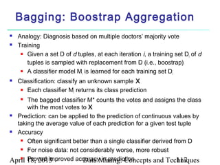 Bagging: Boostrap Aggregation
   Analogy: Diagnosis based on multiple doctors’ majority vote
   Training
      Given a set D of d tuples, at each iteration i, a training set D of d
                                                                       i
       tuples is sampled with replacement from D (i.e., boostrap)
      A classifier model M is learned for each training set D
                            i                                    i
   Classification: classify an unknown sample X
      Each classifier M returns its class prediction
                           i
     The bagged classifier M* counts the votes and assigns the class
      with the most votes to X
 Prediction: can be applied to the prediction of continuous values by

  taking the average value of each prediction for a given test tuple
 Accuracy

    Often significant better than a single classifier derived from D

    For noise data: not considerably worse, more robust

    Proved improved accuracy in prediction
April 18, 2013             Data Mining: Concepts and Techniques 117
 