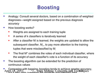 Boosting
   Analogy: Consult several doctors, based on a combination of weighted
    diagnoses—weight assigned based on the previous diagnosis
    accuracy
   How boosting works?
       Weights are assigned to each training tuple
       A series of k classifiers is iteratively learned
       After a classifier Mi is learned, the weights are updated to allow the
        subsequent classifier, Mi+1, to pay more attention to the training
        tuples that were misclassified by Mi
       The final M* combines the votes of each individual classifier, where
        the weight of each classifier's vote is a function of its accuracy
   The boosting algorithm can be extended for the prediction of
    continuous values
   Comparing with bagging: boosting tends to achieve greater accuracy,
April 18, 2013               Data Mining: Concepts and Techniques
                                                          118
 