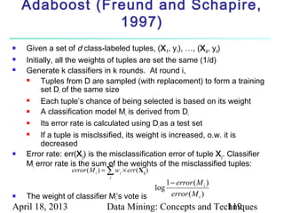 Adaboost (Freund and Schapire,
                1997)
   Given a set of d class-labeled tuples, (X 1 , y1), …, (X d , yd)
   Initially, all the weights of tuples are set the same (1/d)
   Generate k classifiers in k rounds. At round i,
        Tuples from D are sampled (with replacement) to form a training
         set Di of the same size
        Each tuple’s chance of being selected is based on its weight
        A classification model Mi is derived from Di
        Its error rate is calculated using Di as a test set
        If a tuple is misclssified, its weight is increased, o.w. it is
         decreased
   Error rate: err(X j ) is the misclassification error of tuple X j . Classifier
    Mi error rate is the sum of the weights of the misclassified tuples:
                                 d
                  error ( M i ) = ∑ w j × err ( X j )
                                   j
                                                              1 − error ( M i )
                                                        log
   The weight of classifier Mi’s vote is                       error ( M i )
April 18, 2013                    Data Mining: Concepts and Techniques
                                                               119
 