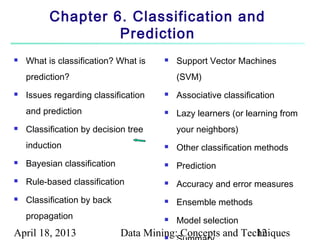 Chapter 6. Classification and
                   Prediction
   What is classification? What is       Support Vector Machines
    prediction?                            (SVM)
   Issues regarding classification       Associative classification
    and prediction                        Lazy learners (or learning from
   Classification by decision tree        your neighbors)
    induction                             Other classification methods
   Bayesian classification               Prediction
   Rule-based classification             Accuracy and error measures
   Classification by back                Ensemble methods
    propagation                           Model selection
April 18, 2013                Data Mining: Concepts and Techniques
                                       
                                                           12
 