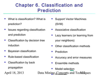 Chapter 6. Classification and
                   Prediction
   What is classification? What is       Support Vector Machines
    prediction?                            (SVM)
   Issues regarding classification       Associative classification
    and prediction                        Lazy learners (or learning from
   Classification by decision tree        your neighbors)
    induction                             Other classification methods
   Bayesian classification               Prediction
   Rule-based classification             Accuracy and error measures
   Classification by back                Ensemble methods
    propagation                           Model selection
April 18, 2013                Data Mining: Concepts and Techniques
                                       
                                                           122
 