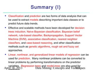 Summary (I)
   Classification and prediction are two forms of data analysis that can
    be used to extract models describing important data classes or to
    predict future data trends.
   Effective and scalable methods have been developed for decision
    trees induction, Naive Bayesian classification, Bayesian belief
    network, rule-based classifier, Backpropagation, Support Vector
    Machine (SVM), associative classification, nearest neighbor
    classifiers, and case-based reasoning, and other classification
    methods such as genetic algorithms, rough set and fuzzy set
    approaches.
   Linear, nonlinear, and generalized linear models of regression can be
    used for prediction. Many nonlinear problems can be converted to
    linear problems by performing transformations on the predictor
    variables. Regression trees and model trees are also used for
April 18, 2013             Data Mining: Concepts and Techniques
                                                        123
 