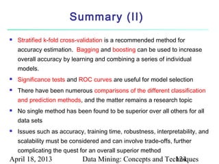 Summary (II)
   Stratified k-fold cross-validation is a recommended method for
    accuracy estimation. Bagging and boosting can be used to increase
    overall accuracy by learning and combining a series of individual
    models.
   Significance tests and ROC curves are useful for model selection
   There have been numerous comparisons of the different classification
    and prediction methods, and the matter remains a research topic
   No single method has been found to be superior over all others for all
    data sets
   Issues such as accuracy, training time, robustness, interpretability, and
    scalability must be considered and can involve trade-offs, further
    complicating the quest for an overall superior method
April 18, 2013              Data Mining: Concepts and Techniques
                                                         124
 