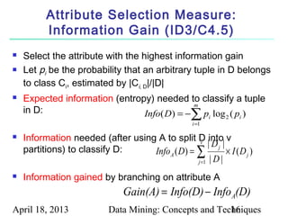 Attribute Selection Measure:
          Information Gain (ID3/C4.5)
   Select the attribute with the highest information gain
   Let pi be the probability that an arbitrary tuple in D belongs
    to class Ci, estimated by |Ci, D|/|D|
   Expected information (entropy) needed to classify a tuple
                                            m
    in D:
                                                    ∑
                                Info( D) = − p log ( p )
                                                    i =1
                                                           i   2   i


   Information needed (after using A to split D into v
                                                  v |D |
    partitions) to classify D:     Info A ( D) = ∑
                                                         j
                                                            × I (D j )
                                                 j =1 | D |

   Information gained by branching on attribute A
                                Gain(A) = Info(D) − Info A(D)
April 18, 2013              Data Mining: Concepts and Techniques
                                                         16
 