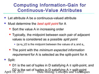 Computing Information-Gain for
          Continuous-Value Attributes
   Let attribute A be a continuous-valued attribute
   Must determine the best split point for A
        Sort the value A in increasing order
        Typically, the midpoint between each pair of adjacent
         values is considered as a possible split point
             (ai+ai+1)/2 is the midpoint between the values of ai and ai+1
        The point with the minimum expected information
         requirement for A is selected as the split-point for A
   Split:
     D1 is the set of tuples in D satisfying A ≤ split-point, and
      D2 is the set of tuples in D satisfying A > split-point
April 18, 2013           Data Mining: Concepts and Techniques
                                                        18
 