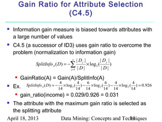 Gain Ratio for Attribute Selection
                     (C4.5)

   Information gain measure is biased towards attributes with
    a large number of values
   C4.5 (a successor of ID3) uses gain ratio to overcome the
    problem (normalization to information gain)
                                         v      | Dj |               | Dj |
                SplitInfo A ( D) = −∑                    × log 2 (            )
                                         j =1   |D|                  |D|
       GainRatio(A) = Gain(A)/SplitInfo(A)
                                   4           4  6          6  4          4
   Ex.   SplitInfo A ( D ) = −
                                  14
                                     × log 2 ( ) − × log 2 ( ) − × log 2 ( ) = 0.926
                                              14 14         14 14         14
       gain_ratio(income) = 0.029/0.926 = 0.031
 The attribute with the maximum gain ratio is selected as
  the splitting attribute
April 18, 2013           Data Mining: Concepts and Techniques
                                                      19
 