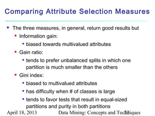 Comparing Attribute Selection Measures

   The three measures, in general, return good results but
       Information gain:
         
             biased towards multivalued attributes
       Gain ratio:
            tends to prefer unbalanced splits in which one
             partition is much smaller than the others
       Gini index:
            biased to multivalued attributes
            has difficulty when # of classes is large
         tends to favor tests that result in equal-sized
          partitions and purity in both partitions
April 18, 2013           Data Mining: Concepts and Techniques
                                                        22
 