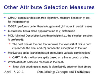 Other Attribute Selection Measures
   CHAID: a popular decision tree algorithm, measure based on χ2 test
    for independence
   C-SEP: performs better than info. gain and gini index in certain cases
   G-statistics: has a close approximation to χ2 distribution
   MDL (Minimal Description Length) principle (i.e., the simplest solution
    is preferred):
        The best tree as the one that requires the fewest # of bits to both
         (1) encode the tree, and (2) encode the exceptions to the tree
   Multivariate splits (partition based on multiple variable combinations)
        CART: finds multivariate splits based on a linear comb. of attrs.
   Which attribute selection measure is the best?
        Most give good results, none is significantly superior than others
April 18, 2013                Data Mining: Concepts and Techniques
                                                           23
 