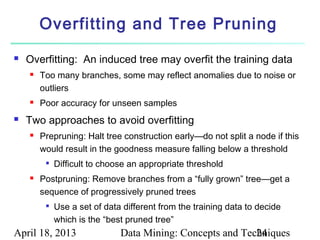 Overfitting and Tree Pruning
   Overfitting: An induced tree may overfit the training data
       Too many branches, some may reflect anomalies due to noise or
        outliers
       Poor accuracy for unseen samples
   Two approaches to avoid overfitting
       Prepruning: Halt tree construction early—do not split a node if this
        would result in the goodness measure falling below a threshold
            Difficult to choose an appropriate threshold
       Postpruning: Remove branches from a “fully grown” tree—get a
        sequence of progressively pruned trees
            Use a set of data different from the training data to decide
             which is the “best pruned tree”
April 18, 2013                Data Mining: Concepts and Techniques
                                                           24
 