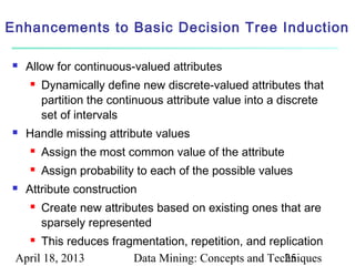 Enhancements to Basic Decision Tree Induction

   Allow for continuous-valued attributes
       Dynamically define new discrete-valued attributes that
        partition the continuous attribute value into a discrete
        set of intervals
   Handle missing attribute values
       Assign the most common value of the attribute
       Assign probability to each of the possible values
   Attribute construction
       Create new attributes based on existing ones that are
        sparsely represented
     This reduces fragmentation, repetition, and replication
 April 18, 2013        Data Mining: Concepts and Techniques
                                                     25
 