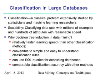 Classification in Large Databases

   Classification—a classical problem extensively studied by
    statisticians and machine learning researchers
   Scalability: Classifying data sets with millions of examples
    and hundreds of attributes with reasonable speed
   Why decision tree induction in data mining?
     relatively faster learning speed (than other classification

      methods)
     convertible to simple and easy to understand

      classification rules
     can use SQL queries for accessing databases

     comparable classification accuracy with other methods



April 18, 2013          Data Mining: Concepts and Techniques
                                                     26
 
