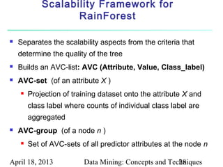Scalability Framework for
                   RainForest

   Separates the scalability aspects from the criteria that
    determine the quality of the tree
   Builds an AVC-list: AVC (Attribute, Value, Class_label)
   AVC-set (of an attribute X )
       Projection of training dataset onto the attribute X and
        class label where counts of individual class label are
        aggregated
   AVC-group (of a node n )
       Set of AVC-sets of all predictor attributes at the node n

April 18, 2013           Data Mining: Concepts and Techniques
                                                      28
 
