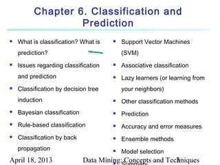 Chapter 6. Classification and
                   Prediction
   What is classification? What is       Support Vector Machines
    prediction?                            (SVM)
   Issues regarding classification       Associative classification
    and prediction                        Lazy learners (or learning from
   Classification by decision tree        your neighbors)
    induction                             Other classification methods
   Bayesian classification               Prediction
   Rule-based classification             Accuracy and error measures
   Classification by back                Ensemble methods
    propagation                           Model selection
April 18, 2013                Data Mining: Concepts and Techniques
                                       
                                                           3
 