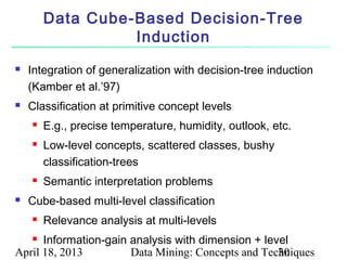 Data Cube-Based Decision-Tree
                  Induction
   Integration of generalization with decision-tree induction
    (Kamber et al.’97)
   Classification at primitive concept levels
       E.g., precise temperature, humidity, outlook, etc.
       Low-level concepts, scattered classes, bushy
        classification-trees
       Semantic interpretation problems
   Cube-based multi-level classification
       Relevance analysis at multi-levels
     Information-gain analysis with dimension + level
April 18, 2013         Data Mining: Concepts and Techniques
                                                    30
 