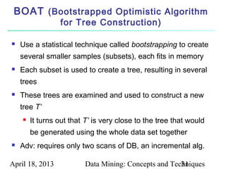 BOAT (Bootstrapped Optimistic Algorithm
                 for Tree Construction)

   Use a statistical technique called bootstrapping to create
    several smaller samples (subsets), each fits in memory
   Each subset is used to create a tree, resulting in several
    trees
   These trees are examined and used to construct a new
    tree T’
       It turns out that T’ is very close to the tree that would
        be generated using the whole data set together
   Adv: requires only two scans of DB, an incremental alg.

April 18, 2013           Data Mining: Concepts and Techniques
                                                      31
 