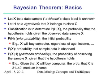 Bayesian Theorem: Basics

   Let X be a data sample (“evidence”): class label is unknown
   Let H be a hypothesis that X belongs to class C
   Classification is to determine P(H|X), the probability that the
    hypothesis holds given the observed data sample X
   P(H) (prior probability), the initial probability
       E.g., X will buy computer, regardless of age, income, …
   P(X): probability that sample data is observed
   P(X|H) (posteriori probability), the probability of observing
    the sample X, given that the hypothesis holds
     E.g., Given that X will buy computer, the prob. that X is
      31..40, medium income
April 18, 2013         Data Mining: Concepts and Techniques
                                                    37
 