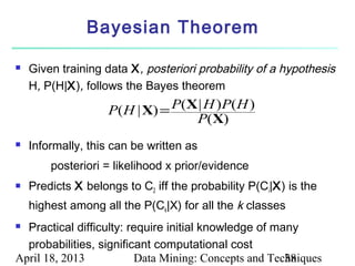 Bayesian Theorem

   Given training data X , posteriori probability of a hypothesis
    H, P(H|X), follows the Bayes theorem

                    P(H | X) = P(X | H )P(H )
                                  P(X)
   Informally, this can be written as
        posteriori = likelihood x prior/evidence
   Predicts X belongs to C2 iff the probability P(Ci|X) is the
    highest among all the P(Ck|X) for all the k classes
 Practical difficulty: require initial knowledge of many
  probabilities, significant computational cost
April 18, 2013           Data Mining: Concepts and Techniques
                                                       38
 