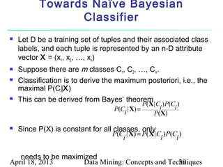 Towards Naïve Bayesian
                 Classifier
   Let D be a training set of tuples and their associated class
    labels, and each tuple is represented by an n-D attribute
    vector X = (x1, x2, …, xn)
   Suppose there are m classes C1, C2, …, Cm.
   Classification is to derive the maximum posteriori, i.e., the
    maximal P(Ci|X)
   This can be derived from Bayes’ theorem
                                               P(X | C )P(C )
                                    P(C | X) =        i    i
                                       i           P(X)

   Since P(X) is constant for all classes, only
                                   P(C | X) = P(X | C )P(C )
                                      i              i    i

   needs to be maximized
April 18, 2013      Data Mining: Concepts and Techniques
                                                 39
 