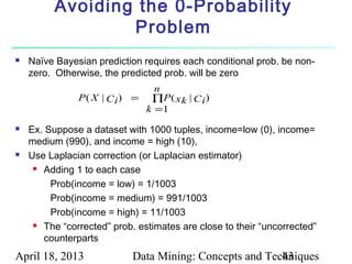 Avoiding the 0-Probability
                  Problem
   Naïve Bayesian prediction requires each conditional prob. be non-
    zero. Otherwise, the predicted prob. will be zero
                                 n
               P ( X | C i ) = ∏P ( x k | C i )
                               k =1
   Ex. Suppose a dataset with 1000 tuples, income=low (0), income=
    medium (990), and income = high (10),
   Use Laplacian correction (or Laplacian estimator)
      Adding 1 to each case


         Prob(income = low) = 1/1003
         Prob(income = medium) = 991/1003
         Prob(income = high) = 11/1003
      The “corrected” prob. estimates are close to their “uncorrected”

       counterparts
April 18, 2013              Data Mining: Concepts and Techniques
                                                         43
 