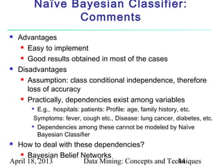 Naïve Bayesian Classifier:
                   Comments
   Advantages
      Easy to implement

      Good results obtained in most of the cases

   Disadvantages
      Assumption: class conditional independence, therefore

       loss of accuracy
      Practically, dependencies exist among variables

        
          E.g., hospitals: patients: Profile: age, family history, etc.
         Symptoms: fever, cough etc., Disease: lung cancer, diabetes, etc.
        
          Dependencies among these cannot be modeled by Naïve
          Bayesian Classifier
 How to deal with these dependencies?
    Bayesian Belief Networks
April 18, 2013        Data Mining: Concepts and Techniques
                                                   44
 