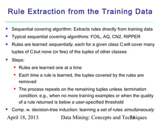 Rule Extraction from the Training Data

    Sequential covering algorithm: Extracts rules directly from training data
    Typical sequential covering algorithms: FOIL, AQ, CN2, RIPPER
    Rules are learned sequentially, each for a given class Ci will cover many
     tuples of Ci but none (or few) of the tuples of other classes
    Steps:
         Rules are learned one at a time
         Each time a rule is learned, the tuples covered by the rules are
          removed
         The process repeats on the remaining tuples unless termination
          condition, e.g., when no more training examples or when the quality
          of a rule returned is below a user-specified threshold
    Comp. w. decision-tree induction: learning a set of rules simultaneously
April 18, 2013                 Data Mining: Concepts and Techniques
                                                            51
 