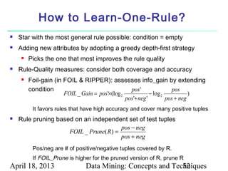 How to Learn-One-Rule?
   Star with the most general rule possible: condition = empty
   Adding new attributes by adopting a greedy depth-first strategy
        Picks the one that most improves the rule quality
   Rule-Quality measures: consider both coverage and accuracy
        Foil-gain (in FOIL & RIPPER): assesses info_gain by extending
         condition                                 pos '                pos
                       FOIL _ Gain = pos'×(log 2             − log 2           )
                                                 pos'+ neg '         pos + neg
          It favors rules that have high accuracy and cover many positive tuples
   Rule pruning based on an independent set of test tuples
                                        pos − neg
                     FOIL _ Prune( R) =
                                        pos + neg
          Pos/neg are # of positive/negative tuples covered by R.
          If FOIL_Prune is higher for the pruned version of R, prune R
April 18, 2013                  Data Mining: Concepts and Techniques
                                                             52
 