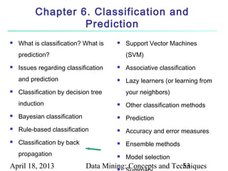Chapter 6. Classification and
                   Prediction
   What is classification? What is       Support Vector Machines
    prediction?                            (SVM)
   Issues regarding classification       Associative classification
    and prediction                        Lazy learners (or learning from
   Classification by decision tree        your neighbors)
    induction                             Other classification methods
   Bayesian classification               Prediction
   Rule-based classification             Accuracy and error measures
   Classification by back                Ensemble methods
    propagation                           Model selection
April 18, 2013                Data Mining: Concepts and Techniques
                                       
                                                           53
 