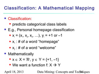 Classification: A Mathematical Mapping

   Classification:
     predicts categorical class labels

   E.g., Personal homepage classification
     x = (x , x , x , …), y = +1 or –1
       i     1  2   3       i

       x1 : # of a word “homepage”
       x2 : # of a word “welcome”
   Mathematically
     x ∈ X = ℜn, y ∈ Y = {+1, –1}

     We want a function f: X  Y


April 18, 2013        Data Mining: Concepts and Techniques
                                                   54
 