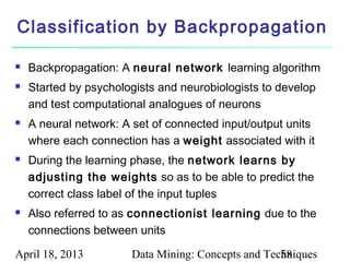 Classification by Backpropagation

   Backpropagation: A neural network learning algorithm
   Started by psychologists and neurobiologists to develop
    and test computational analogues of neurons
   A neural network: A set of connected input/output units
    where each connection has a weight associated with it
   During the learning phase, the network learns by
    adjusting the weights so as to be able to predict the
    correct class label of the input tuples
   Also referred to as connectionist learning due to the
    connections between units

April 18, 2013         Data Mining: Concepts and Techniques
                                                    58
 