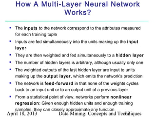 How A Multi-Layer Neural Network
                  Works?

    The inputs to the network correspond to the attributes measured
     for each training tuple
    Inputs are fed simultaneously into the units making up the input
     layer
    They are then weighted and fed simultaneously to a hidden layer
    The number of hidden layers is arbitrary, although usually only one
    The weighted outputs of the last hidden layer are input to units
     making up the output layer, which emits the network's prediction
    The network is feed-forward in that none of the weights cycles
     back to an input unit or to an output unit of a previous layer
    From a statistical point of view, networks perform nonlinear
     regression: Given enough hidden units and enough training
     samples, they can closely approximate any function
April 18, 2013             Data Mining: Concepts and Techniques
                                                        62
 