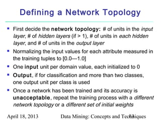 Defining a Network Topology
   First decide the network topology: # of units in the input
    layer, # of hidden layers (if > 1), # of units in each hidden
    layer, and # of units in the output layer
   Normalizing the input values for each attribute measured in
    the training tuples to [0.0—1.0]
   One input unit per domain value, each initialized to 0
   Output, if for classification and more than two classes,
    one output unit per class is used
   Once a network has been trained and its accuracy is
    unacceptable, repeat the training process with a different
    network topology or a different set of initial weights

April 18, 2013          Data Mining: Concepts and Techniques
                                                     63
 