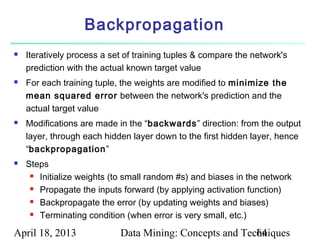 Backpropagation
   Iteratively process a set of training tuples & compare the network's
    prediction with the actual known target value
   For each training tuple, the weights are modified to minimize the
    mean squared error between the network's prediction and the
    actual target value
   Modifications are made in the “backwards” direction: from the output
    layer, through each hidden layer down to the first hidden layer, hence
    “backpropagation”
   Steps
      Initialize weights (to small random #s) and biases in the network

      Propagate the inputs forward (by applying activation function)

      Backpropagate the error (by updating weights and biases)

      Terminating condition (when error is very small, etc.)



April 18, 2013              Data Mining: Concepts and Techniques
                                                         64
 