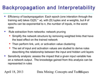 Backpropagation and Interpretability
   Efficiency of backpropagation: Each epoch (one interation through the
    training set) takes O(|D| * w), with |D| tuples and w weights, but # of
    epochs can be exponential to n, the number of inputs, in the worst
    case
   Rule extraction from networks: network pruning
        Simplify the network structure by removing weighted links that have
         the least effect on the trained network
        Then perform link, unit, or activation value clustering
        The set of input and activation values are studied to derive rules
         describing the relationship between the input and hidden unit layers
   Sensitivity analysis: assess the impact that a given input variable has
    on a network output. The knowledge gained from this analysis can be
    represented in rules


April 18, 2013                Data Mining: Concepts and Techniques
                                                           65
 