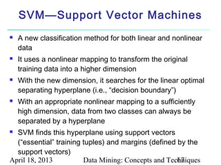 SVM—Support Vector Machines
   A new classification method for both linear and nonlinear
    data
   It uses a nonlinear mapping to transform the original
    training data into a higher dimension
   With the new dimension, it searches for the linear optimal
    separating hyperplane (i.e., “decision boundary”)
   With an appropriate nonlinear mapping to a sufficiently
    high dimension, data from two classes can always be
    separated by a hyperplane
 SVM finds this hyperplane using support vectors
  (“essential” training tuples) and margins (defined by the
  support vectors)
April 18, 2013          Data Mining: Concepts and Techniques
                                                     67
 