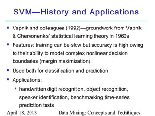 SVM—History and Applications
   Vapnik and colleagues (1992)—groundwork from Vapnik
    & Chervonenkis’ statistical learning theory in 1960s
   Features: training can be slow but accuracy is high owing
    to their ability to model complex nonlinear decision
    boundaries (margin maximization)
   Used both for classification and prediction
   Applications:
       handwritten digit recognition, object recognition,
        speaker identification, benchmarking time-series
      prediction tests
April 18, 2013         Data Mining: Concepts and Techniques
                                                    68
 