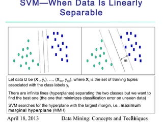 SVM—When Data Is Linearly
             Separable




                                                                         m



Let data D be (X 1, y1), …, (X |D|, y|D|), where X i is the set of training tuples
associated with the class labels yi
There are infinite lines (hyperplanes) separating the two classes but we want to
find the best one (the one that minimizes classification error on unseen data)
SVM searches for the hyperplane with the largest margin, i.e., maximum
marginal hyperplane (MMH)

April 18, 2013                   Data Mining: Concepts and Techniques
                                                              71
 